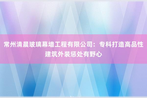 常州清晨玻璃幕墙工程有限公司：专科打造高品性建筑外装惩处有野心